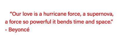   Our love is a hurricane force, a supernova, a force so powerful it bends time and space   - Beyoncé  