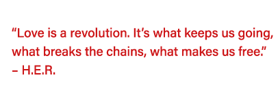   Love is a revolution  It s what keeps us going, what breaks the chains, what makes us free     H E R   