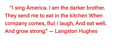  I sing America  I am the darker brother  They send me to eat in the kitchen When company comes, But I laugh, And eat   