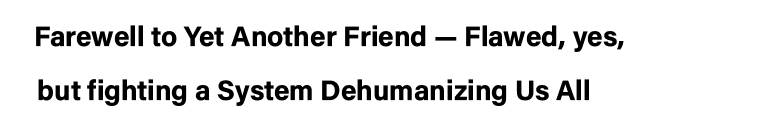 Farewell to Yet Another Friend — Flawed, yes,   but fighting a System Dehumanizing Us All  