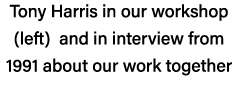 Tony Harris in our workshop (left) and in interview from 1991 about our work together