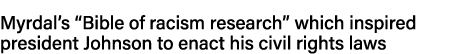 Myrdal s  Bible of racism research  which inspired president Johnson to enact his civil rights laws