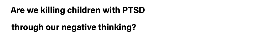 Are we killing children with PTSD   through our negative thinking 