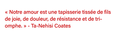    Notre amour est une tapisserie tissée de fils de joie, de douleur, de résistance et de triomphe    - Ta-Nehisi Coa   