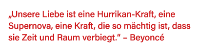  Unsere Liebe ist eine Hurrikan-Kraft, eine Supernova, eine Kraft, die so mächtig ist, dass sie Zeit und Raum verbieg   
