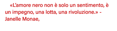  L amore nero non è solo un sentimento, è un impegno, una lotta, una rivoluzione   - Janelle Monae,  