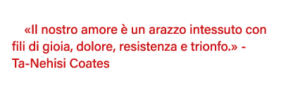   Il nostro amore è un arazzo intessuto con fili di gioia, dolore, resistenza e trionfo   - Ta-Nehisi Coates 