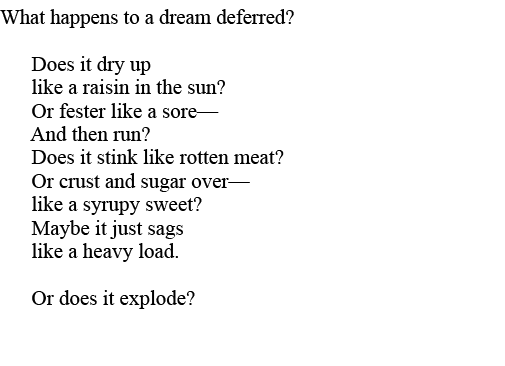 What happens to a dream deferred        Does it dry up    like a raisin in the sun     Or fester like a sore—    And    