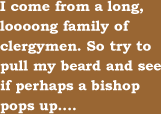 I come from a long, looong family of clergymen. So try to pull my beard and see if perhaps a bishop pops up....