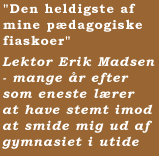 "Den heldigste af mine pædagogiske fiaskoer"   Lektor Erik Madsen - mange år efter som eneste lærer at have stemt imod at smide mig ud af gymnasiet i utide